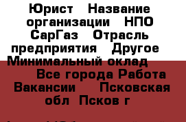 Юрист › Название организации ­ НПО СарГаз › Отрасль предприятия ­ Другое › Минимальный оклад ­ 15 000 - Все города Работа » Вакансии   . Псковская обл.,Псков г.